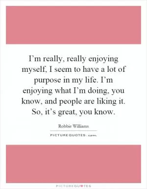 I’m really, really enjoying myself, I seem to have a lot of purpose in my life. I’m enjoying what I’m doing, you know, and people are liking it. So, it’s great, you know Picture Quote #1