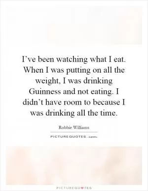 I’ve been watching what I eat. When I was putting on all the weight, I was drinking Guinness and not eating. I didn’t have room to because I was drinking all the time Picture Quote #1