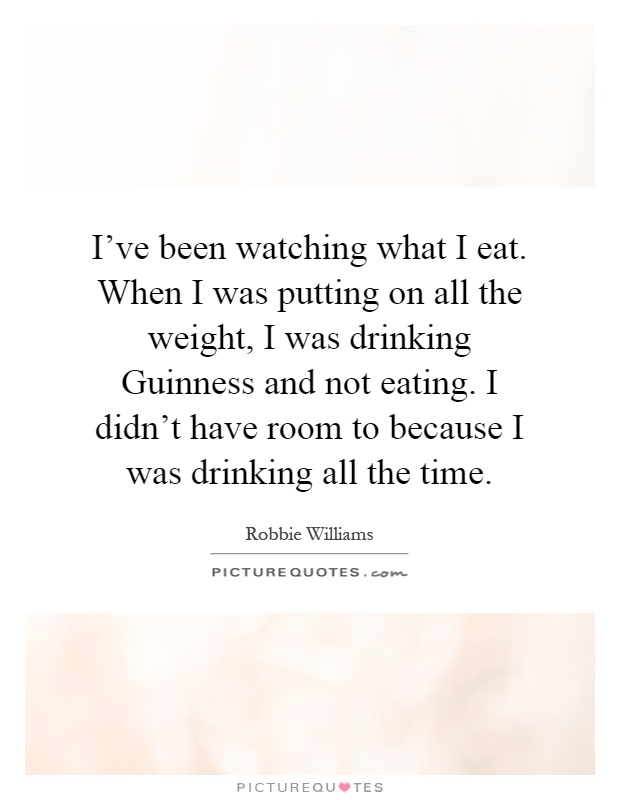 I've been watching what I eat. When I was putting on all the weight, I was drinking Guinness and not eating. I didn't have room to because I was drinking all the time Picture Quote #1