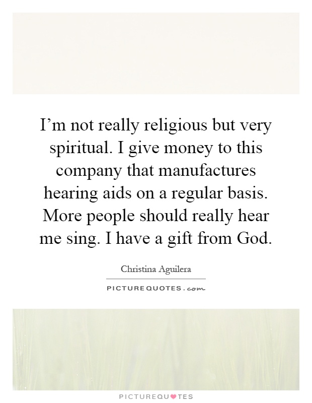 I'm not really religious but very spiritual. I give money to this company that manufactures hearing aids on a regular basis. More people should really hear me sing. I have a gift from God Picture Quote #1