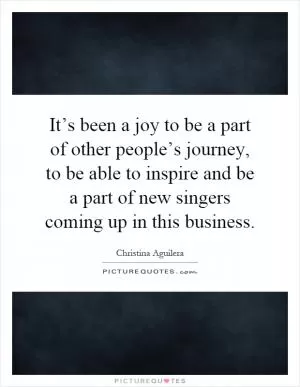 It’s been a joy to be a part of other people’s journey, to be able to inspire and be a part of new singers coming up in this business Picture Quote #1