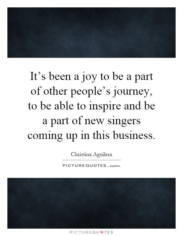 It's been a joy to be a part of other people's journey, to be able to inspire and be a part of new singers coming up in this business Picture Quote #1
