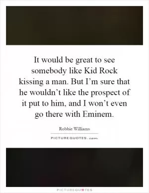 It would be great to see somebody like Kid Rock kissing a man. But I’m sure that he wouldn’t like the prospect of it put to him, and I won’t even go there with Eminem Picture Quote #1