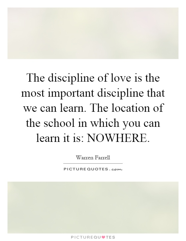 The discipline of love is the most important discipline that we can learn. The location of the school in which you can learn it is: NOWHERE Picture Quote #1