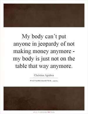 My body can’t put anyone in jeopardy of not making money anymore - my body is just not on the table that way anymore Picture Quote #1