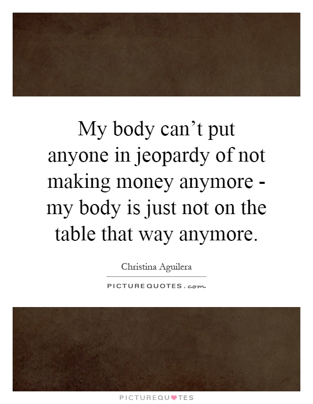 My body can't put anyone in jeopardy of not making money anymore - my body is just not on the table that way anymore Picture Quote #1