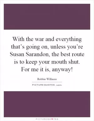 With the war and everything that’s going on, unless you’re Susan Sarandon, the best route is to keep your mouth shut. For me it is, anyway! Picture Quote #1