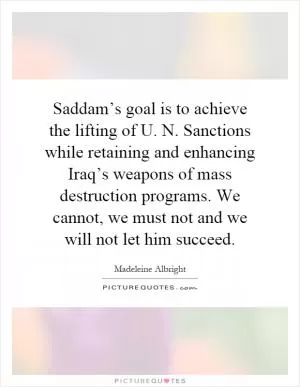 Saddam’s goal is to achieve the lifting of U. N. Sanctions while retaining and enhancing Iraq’s weapons of mass destruction programs. We cannot, we must not and we will not let him succeed Picture Quote #1