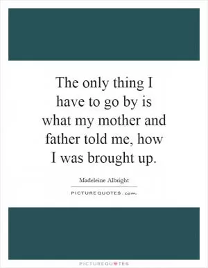 The only thing I have to go by is what my mother and father told me, how I was brought up Picture Quote #1
