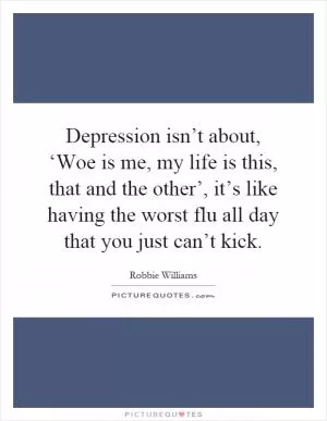 Depression isn’t about, ‘Woe is me, my life is this, that and the other’, it’s like having the worst flu all day that you just can’t kick Picture Quote #1