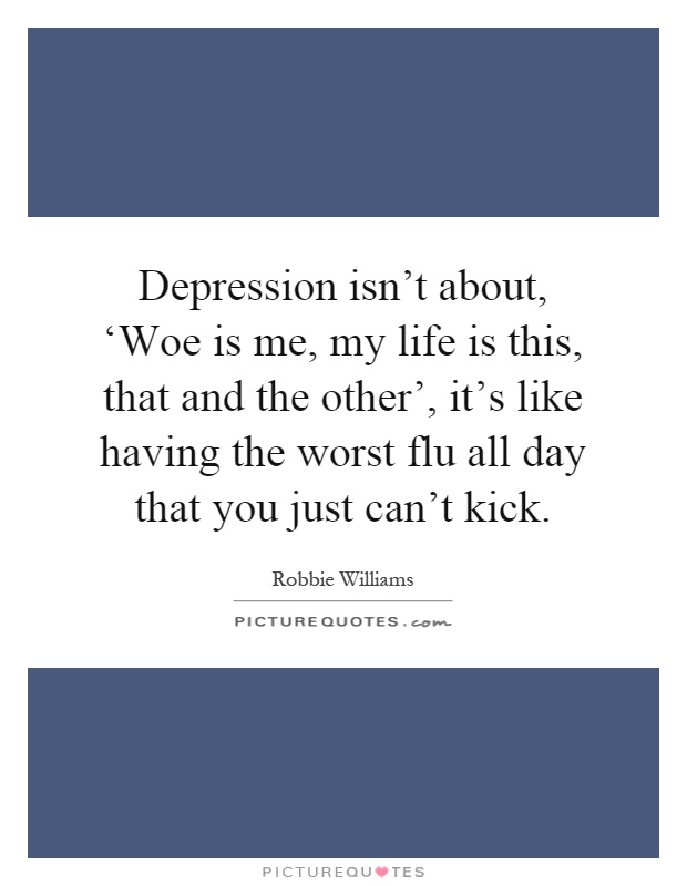Depression isn't about, ‘Woe is me, my life is this, that and the other', it's like having the worst flu all day that you just can't kick Picture Quote #1