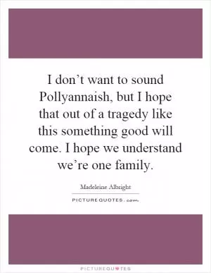 I don’t want to sound Pollyannaish, but I hope that out of a tragedy like this something good will come. I hope we understand we’re one family Picture Quote #1