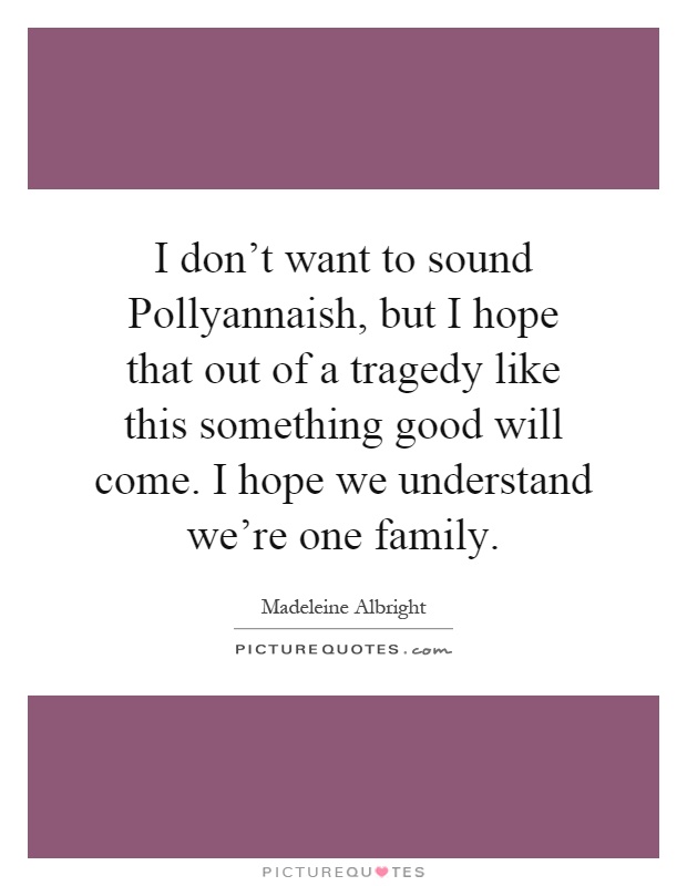 I don't want to sound Pollyannaish, but I hope that out of a tragedy like this something good will come. I hope we understand we're one family Picture Quote #1