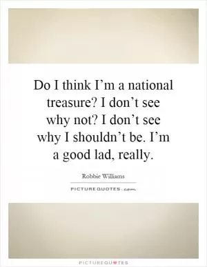 Do I think I’m a national treasure? I don’t see why not? I don’t see why I shouldn’t be. I’m a good lad, really Picture Quote #1