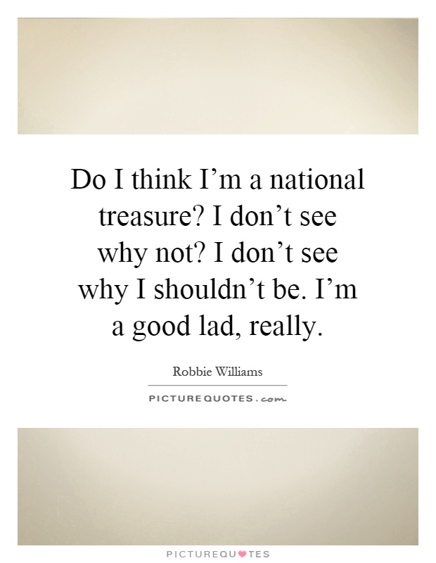 Do I think I'm a national treasure? I don't see why not? I don't see why I shouldn't be. I'm a good lad, really Picture Quote #1