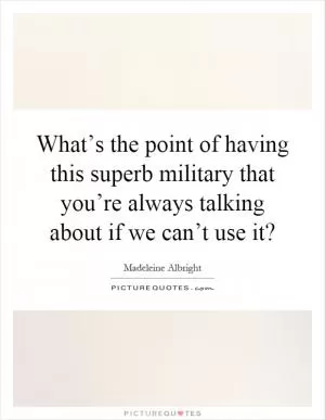 What’s the point of having this superb military that you’re always talking about if we can’t use it? Picture Quote #1