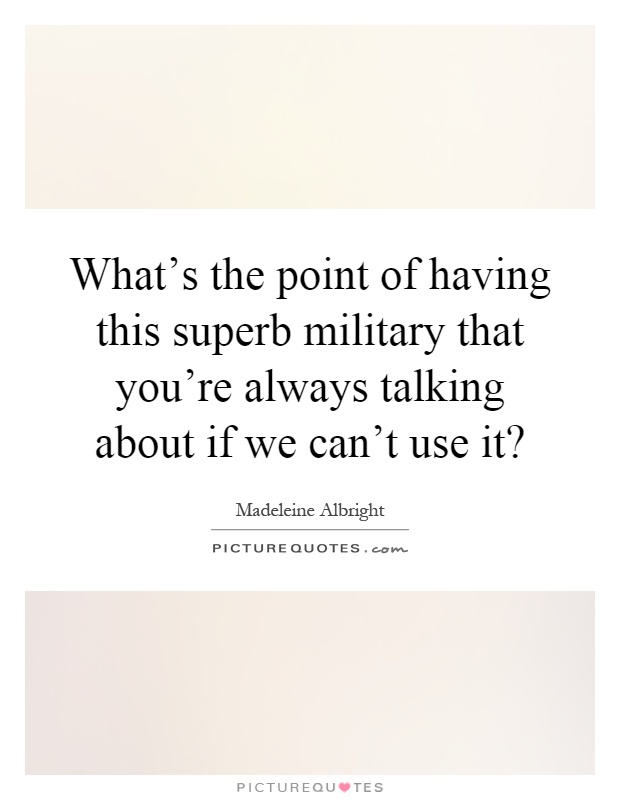 What's the point of having this superb military that you're always talking about if we can't use it? Picture Quote #1