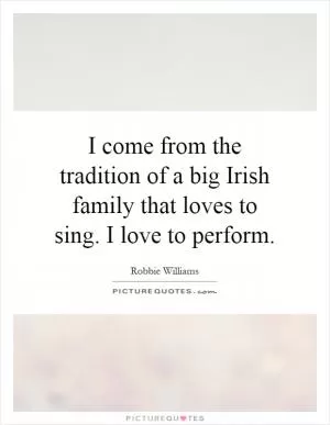 I come from the tradition of a big Irish family that loves to sing. I love to perform Picture Quote #1