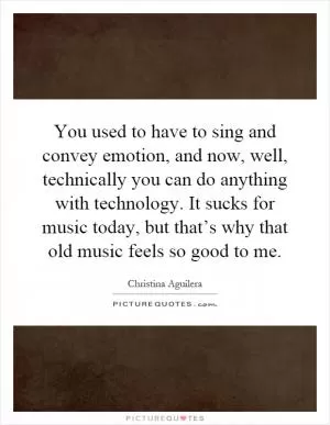 You used to have to sing and convey emotion, and now, well, technically you can do anything with technology. It sucks for music today, but that’s why that old music feels so good to me Picture Quote #1