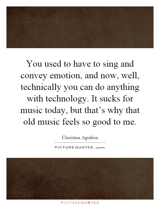 You used to have to sing and convey emotion, and now, well, technically you can do anything with technology. It sucks for music today, but that's why that old music feels so good to me Picture Quote #1