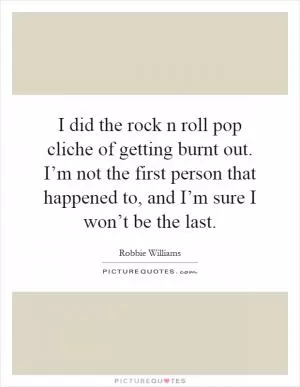 I did the rock n roll pop cliche of getting burnt out. I’m not the first person that happened to, and I’m sure I won’t be the last Picture Quote #1