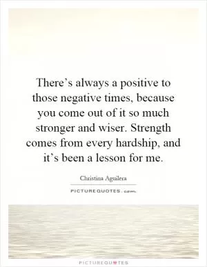 There’s always a positive to those negative times, because you come out of it so much stronger and wiser. Strength comes from every hardship, and it’s been a lesson for me Picture Quote #1
