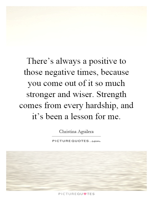 There's always a positive to those negative times, because you come out of it so much stronger and wiser. Strength comes from every hardship, and it's been a lesson for me Picture Quote #1