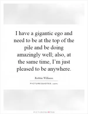 I have a gigantic ego and need to be at the top of the pile and be doing amazingly well; also, at the same time, I’m just pleased to be anywhere Picture Quote #1