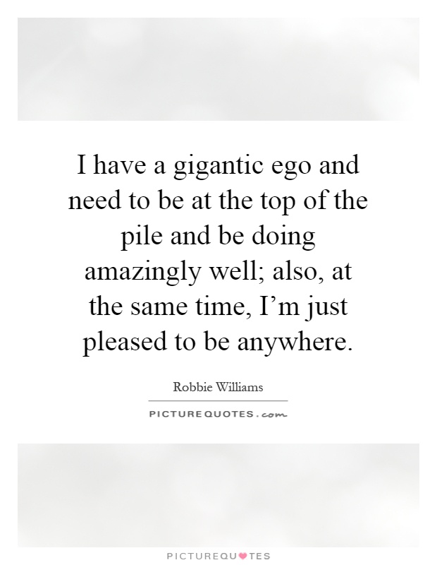 I have a gigantic ego and need to be at the top of the pile and be doing amazingly well; also, at the same time, I'm just pleased to be anywhere Picture Quote #1