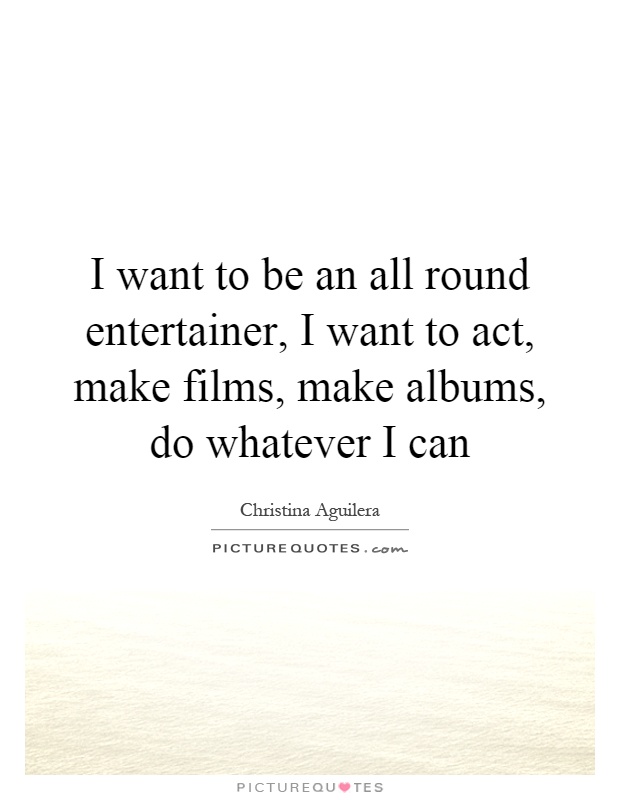 I want to be an all round entertainer, I want to act, make films, make albums, do whatever I can Picture Quote #1