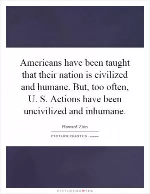 Americans have been taught that their nation is civilized and humane. But, too often, U. S. Actions have been uncivilized and inhumane Picture Quote #1