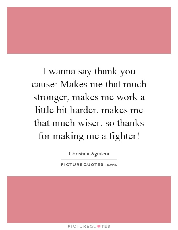 I wanna say thank you cause: Makes me that much stronger, makes me work a little bit harder. makes me that much wiser. so thanks for making me a fighter! Picture Quote #1