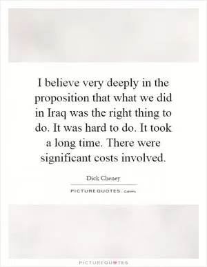 I believe very deeply in the proposition that what we did in Iraq was the right thing to do. It was hard to do. It took a long time. There were significant costs involved Picture Quote #1