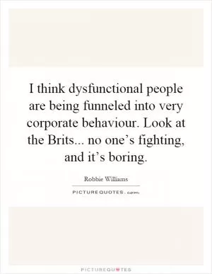 I think dysfunctional people are being funneled into very corporate behaviour. Look at the Brits... no one’s fighting, and it’s boring Picture Quote #1