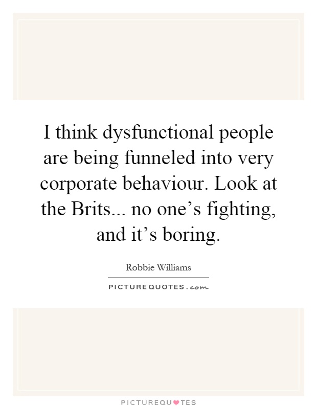 I think dysfunctional people are being funneled into very corporate behaviour. Look at the Brits... no one's fighting, and it's boring Picture Quote #1