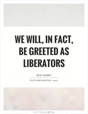 We will, in fact, be greeted as liberators Picture Quote #1
