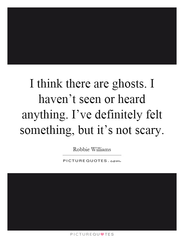 I think there are ghosts. I haven't seen or heard anything. I've definitely felt something, but it's not scary Picture Quote #1