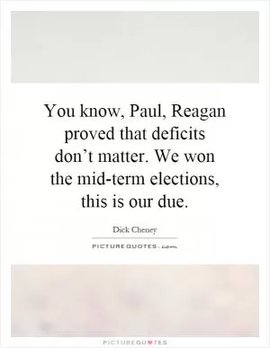 You know, Paul, Reagan proved that deficits don’t matter. We won the mid-term elections, this is our due Picture Quote #1