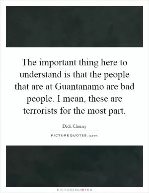 The important thing here to understand is that the people that are at Guantanamo are bad people. I mean, these are terrorists for the most part Picture Quote #1