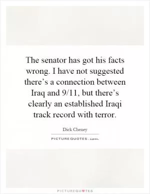 The senator has got his facts wrong. I have not suggested there’s a connection between Iraq and 9/11, but there’s clearly an established Iraqi track record with terror Picture Quote #1
