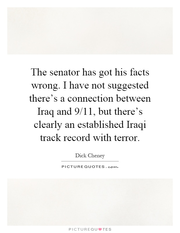 The senator has got his facts wrong. I have not suggested there's a connection between Iraq and 9/11, but there's clearly an established Iraqi track record with terror Picture Quote #1
