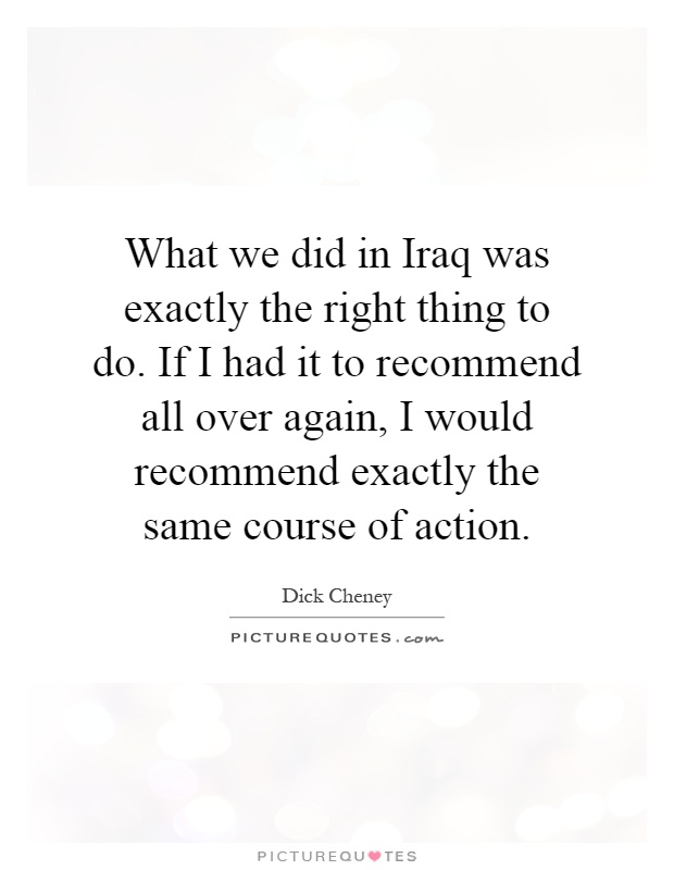 What we did in Iraq was exactly the right thing to do. If I had it to recommend all over again, I would recommend exactly the same course of action Picture Quote #1