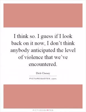 I think so. I guess if I look back on it now, I don’t think anybody anticipated the level of violence that we’ve encountered Picture Quote #1