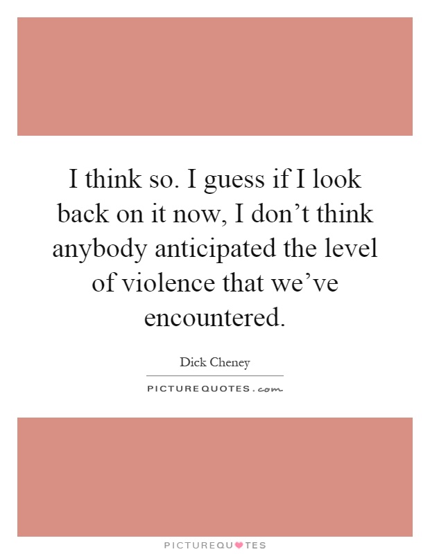 I think so. I guess if I look back on it now, I don't think anybody anticipated the level of violence that we've encountered Picture Quote #1