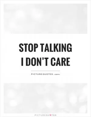 Stop talking I don’t care Picture Quote #1