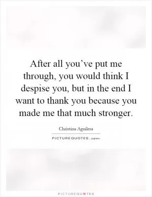 After all you’ve put me through, you would think I despise you, but in the end I want to thank you because you made me that much stronger Picture Quote #1