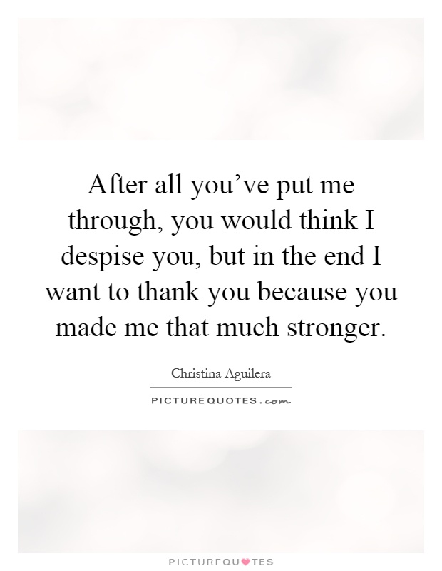 After all you've put me through, you would think I despise you, but in the end I want to thank you because you made me that much stronger Picture Quote #1