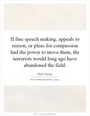 If fine speech making, appeals to reason, or pleas for compassion had the power to move them, the terrorists would long ago have abandoned the field Picture Quote #1