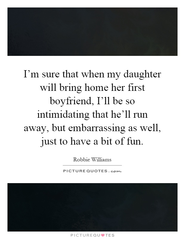I'm sure that when my daughter will bring home her first boyfriend, I'll be so intimidating that he'll run away, but embarrassing as well, just to have a bit of fun Picture Quote #1