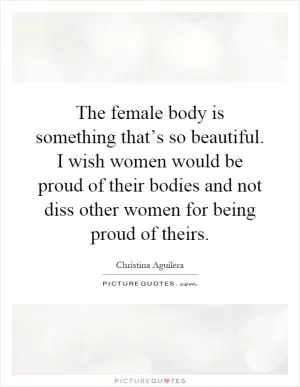 The female body is something that’s so beautiful. I wish women would be proud of their bodies and not diss other women for being proud of theirs Picture Quote #1